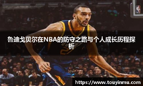 鲁迪戈贝尔在NBA的防守之路与个人成长历程探析